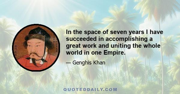 In the space of seven years I have succeeded in accomplishing a great work and uniting the whole world in one Empire.