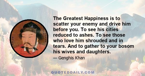 The Greatest Happiness is to scatter your enemy and drive him before you. To see his cities reduced to ashes. To see those who love him shrouded and in tears. And to gather to your bosom his wives and daughters.