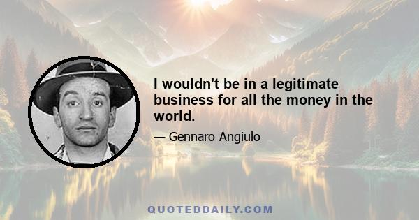 I wouldn't be in a legitimate business for all the money in the world.