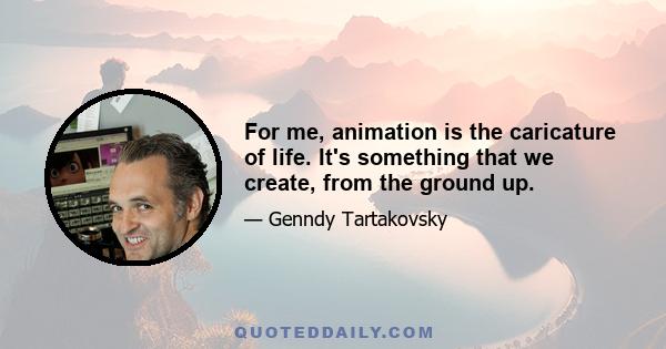 For me, animation is the caricature of life. It's something that we create, from the ground up.