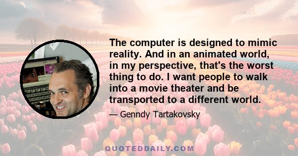 The computer is designed to mimic reality. And in an animated world, in my perspective, that's the worst thing to do. I want people to walk into a movie theater and be transported to a different world.