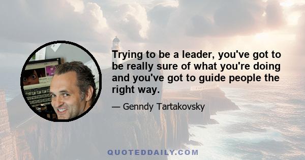 Trying to be a leader, you've got to be really sure of what you're doing and you've got to guide people the right way.