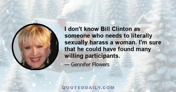 I don't know Bill Clinton as someone who needs to literally sexually harass a woman. I'm sure that he could have found many willing participants.