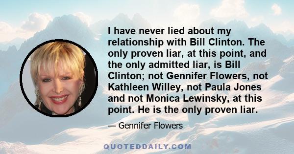 I have never lied about my relationship with Bill Clinton. The only proven liar, at this point, and the only admitted liar, is Bill Clinton; not Gennifer Flowers, not Kathleen Willey, not Paula Jones and not Monica