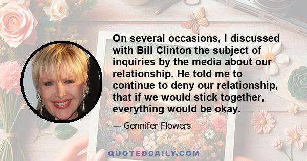 On several occasions, I discussed with Bill Clinton the subject of inquiries by the media about our relationship. He told me to continue to deny our relationship, that if we would stick together, everything would be