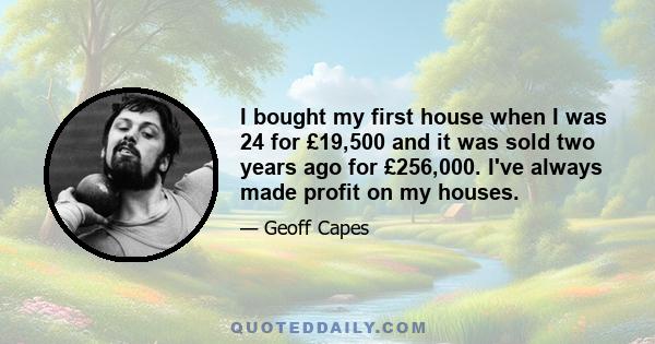 I bought my first house when I was 24 for £19,500 and it was sold two years ago for £256,000. I've always made profit on my houses.