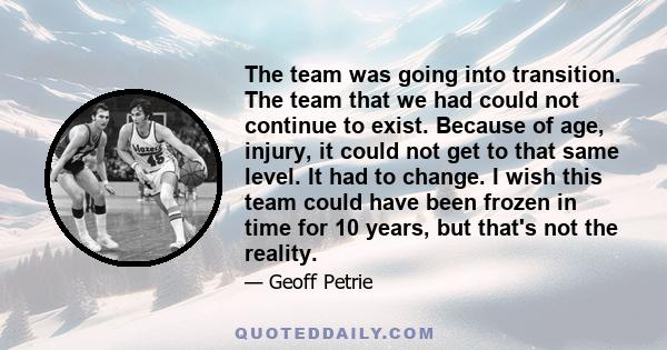 The team was going into transition. The team that we had could not continue to exist. Because of age, injury, it could not get to that same level. It had to change. I wish this team could have been frozen in time for 10 