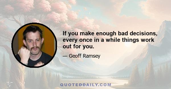 If you make enough bad decisions, every once in a while things work out for you.