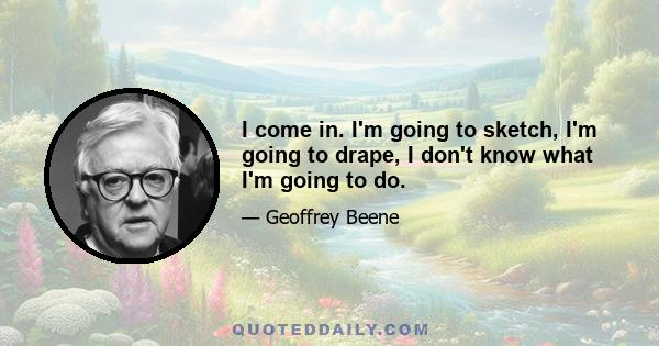 I come in. I'm going to sketch, I'm going to drape, I don't know what I'm going to do.