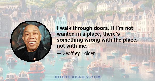 I walk through doors. If I'm not wanted in a place, there's something wrong with the place, not with me.