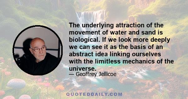 The underlying attraction of the movement of water and sand is biological. If we look more deeply we can see it as the basis of an abstract idea linking ourselves with the limitless mechanics of the universe.