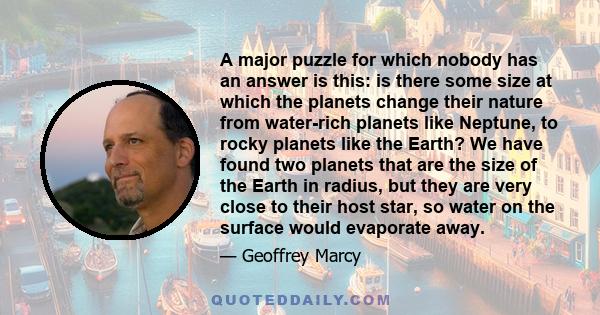 A major puzzle for which nobody has an answer is this: is there some size at which the planets change their nature from water-rich planets like Neptune, to rocky planets like the Earth? We have found two planets that