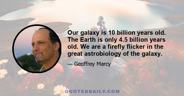 Our galaxy is 10 billion years old. The Earth is only 4.5 billion years old. We are a firefly flicker in the great astrobiology of the galaxy.