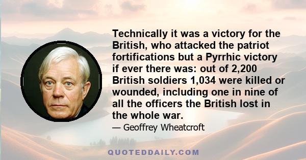 Technically it was a victory for the British, who attacked the patriot fortifications but a Pyrrhic victory if ever there was: out of 2,200 British soldiers 1,034 were killed or wounded, including one in nine of all the 