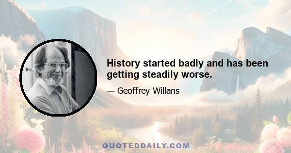 History started badly and has been getting steadily worse.