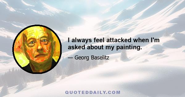 I always feel attacked when I'm asked about my painting.