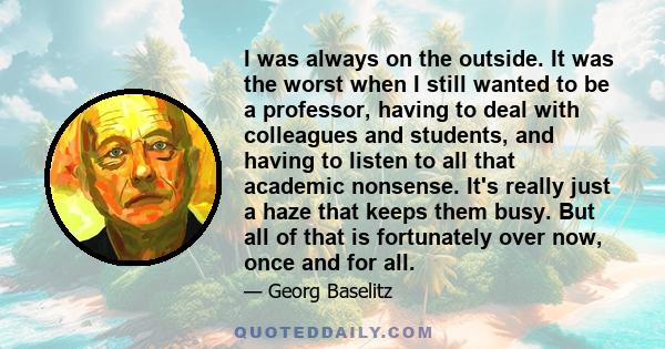 I was always on the outside. It was the worst when I still wanted to be a professor, having to deal with colleagues and students, and having to listen to all that academic nonsense. It's really just a haze that keeps