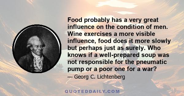 Food probably has a very great influence on the condition of men. Wine exercises a more visible influence, food does it more slowly but perhaps just as surely. Who knows if a well-prepared soup was not responsible for