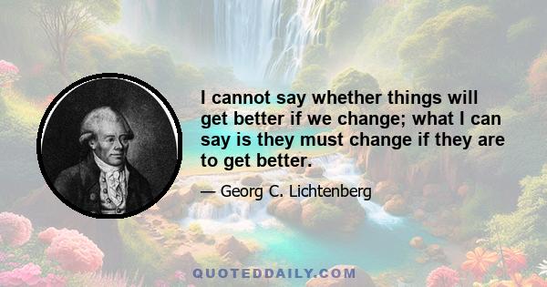 I cannot say whether things will get better if we change; what I can say is they must change if they are to get better.