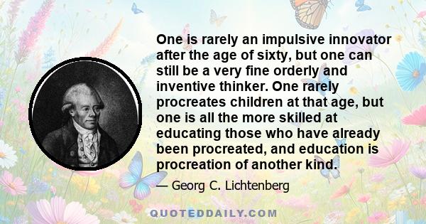 One is rarely an impulsive innovator after the age of sixty, but one can still be a very fine orderly and inventive thinker. One rarely procreates children at that age, but one is all the more skilled at educating those 