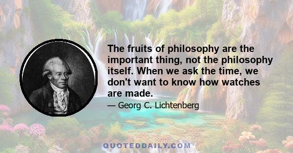 The fruits of philosophy are the important thing, not the philosophy itself. When we ask the time, we don't want to know how watches are made.