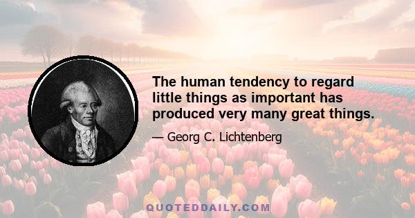 The human tendency to regard little things as important has produced very many great things.