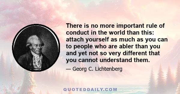 There is no more important rule of conduct in the world than this: attach yourself as much as you can to people who are abler than you and yet not so very different that you cannot understand them.