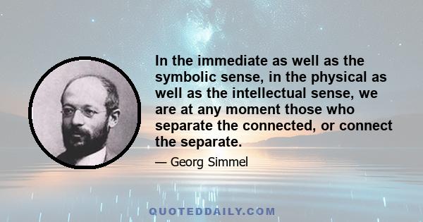 In the immediate as well as the symbolic sense, in the physical as well as the intellectual sense, we are at any moment those who separate the connected, or connect the separate.