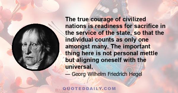 The true courage of civilized nations is readiness for sacrifice in the service of the state, so that the individual counts as only one amongst many. The important thing here is not personal mettle but aligning oneself