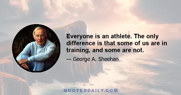 Everyone is an athlete. The only difference is that some of us are in training, and some are not.