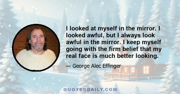 I looked at myself in the mirror. I looked awful, but I always look awful in the mirror. I keep myself going with the firm belief that my real face is much better looking.