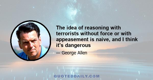 The idea of reasoning with terrorists without force or with appeasement is naive, and I think it's dangerous