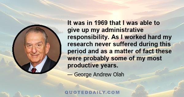 It was in 1969 that I was able to give up my administrative responsibility. As I worked hard my research never suffered during this period and as a matter of fact these were probably some of my most productive years.