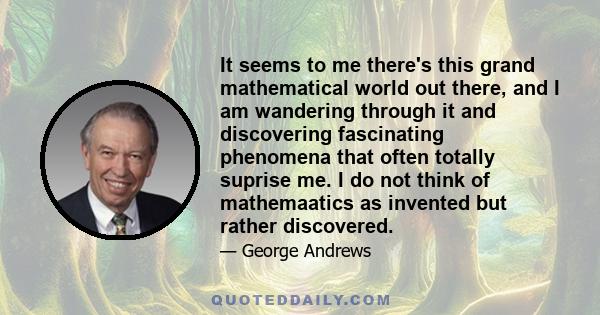 It seems to me there's this grand mathematical world out there, and I am wandering through it and discovering fascinating phenomena that often totally suprise me. I do not think of mathemaatics as invented but rather