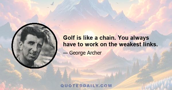 Golf is like a chain. You always have to work on the weakest links.