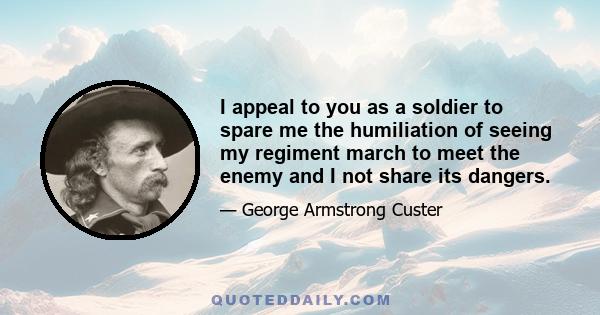 I appeal to you as a soldier to spare me the humiliation of seeing my regiment march to meet the enemy and I not share its dangers.