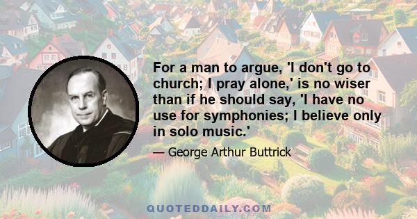 For a man to argue, 'I don't go to church; I pray alone,' is no wiser than if he should say, 'I have no use for symphonies; I believe only in solo music.'