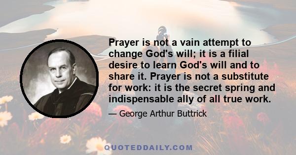 Prayer is not a vain attempt to change God's will; it is a filial desire to learn God's will and to share it. Prayer is not a substitute for work: it is the secret spring and indispensable ally of all true work.