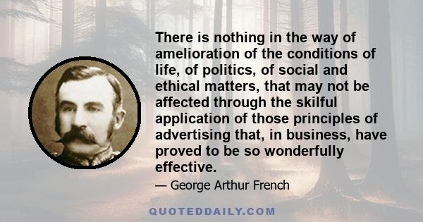 There is nothing in the way of amelioration of the conditions of life, of politics, of social and ethical matters, that may not be affected through the skilful application of those principles of advertising that, in