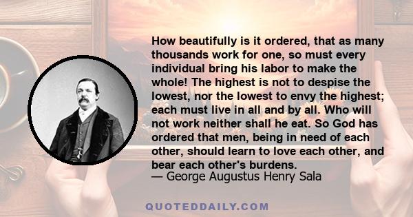 How beautifully is it ordered, that as many thousands work for one, so must every individual bring his labor to make the whole! The highest is not to despise the lowest, nor the lowest to envy the highest; each must