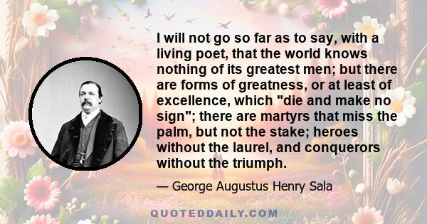 I will not go so far as to say, with a living poet, that the world knows nothing of its greatest men; but there are forms of greatness, or at least of excellence, which die and make no sign; there are martyrs that miss