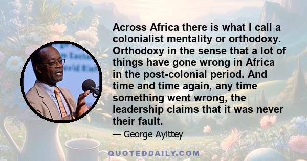 Across Africa there is what I call a colonialist mentality or orthodoxy. Orthodoxy in the sense that a lot of things have gone wrong in Africa in the post-colonial period. And time and time again, any time something