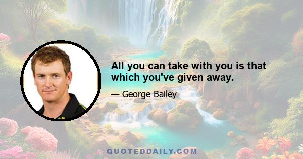 All you can take with you is that which you've given away.