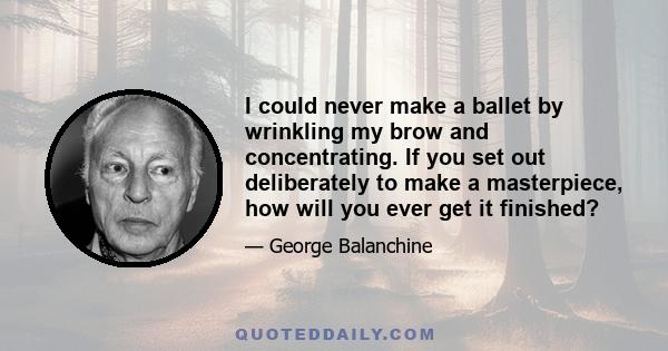 I could never make a ballet by wrinkling my brow and concentrating. If you set out deliberately to make a masterpiece, how will you ever get it finished?