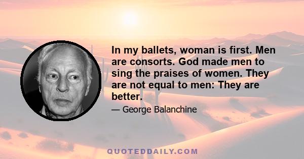 In my ballets, woman is first. Men are consorts. God made men to sing the praises of women. They are not equal to men: They are better.