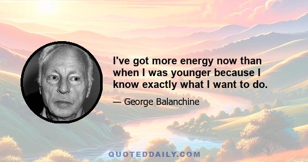 I've got more energy now than when I was younger because I know exactly what I want to do.