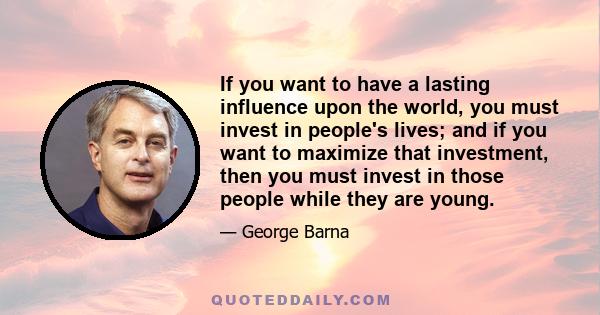 If you want to have a lasting influence upon the world, you must invest in people's lives; and if you want to maximize that investment, then you must invest in those people while they are young.