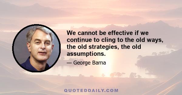 We cannot be effective if we continue to cling to the old ways, the old strategies, the old assumptions.