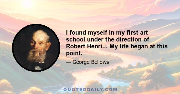 I found myself in my first art school under the direction of Robert Henri... My life began at this point.