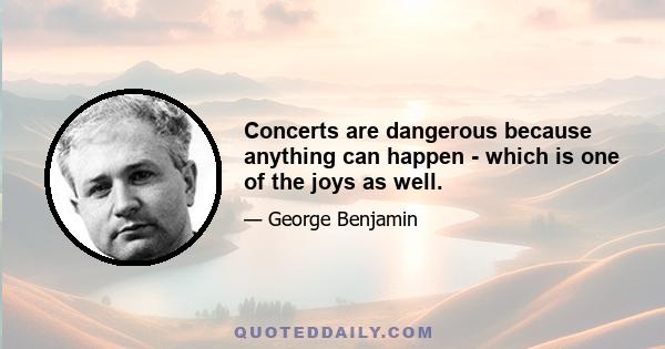 Concerts are dangerous because anything can happen - which is one of the joys as well.